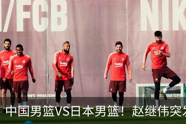 中国男篮VS日本男篮！赵继伟突发伤病，河村勇辉缺席，CCTV5+直播